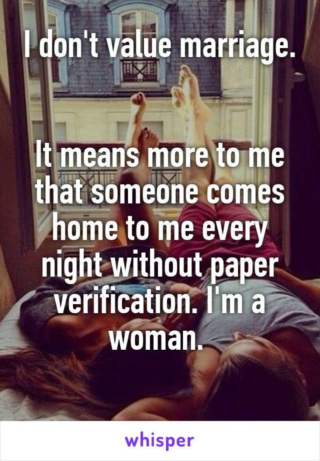 I don't value marriage. 

It means more to me that someone comes home to me every night without paper verification. I'm a woman. 

