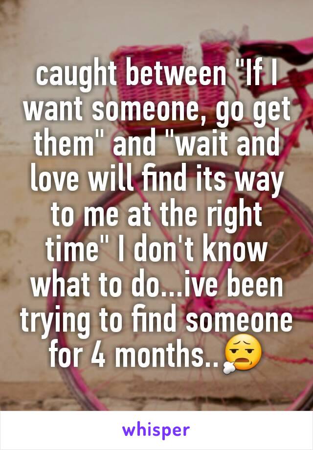 caught between "If I want someone, go get them" and "wait and love will find its way to me at the right time" I don't know what to do...ive been trying to find someone for 4 months..😧