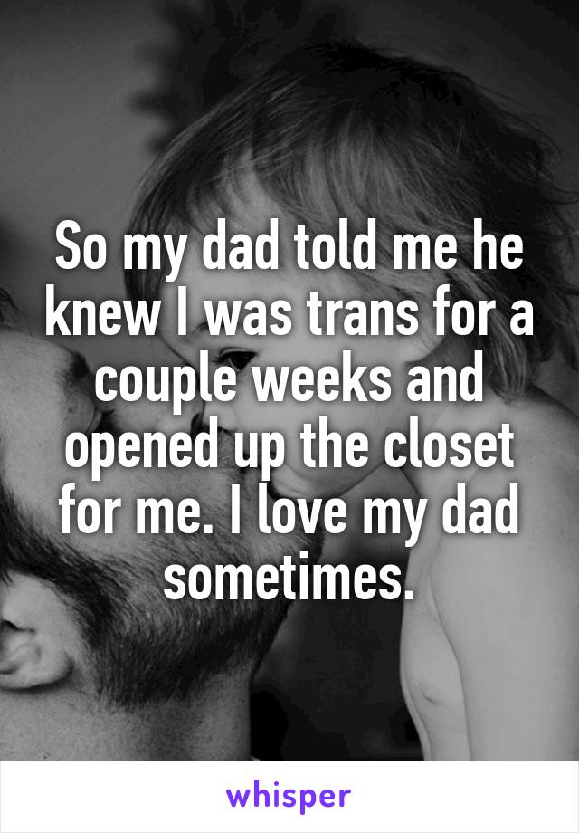 So my dad told me he knew I was trans for a couple weeks and opened up the closet for me. I love my dad sometimes.