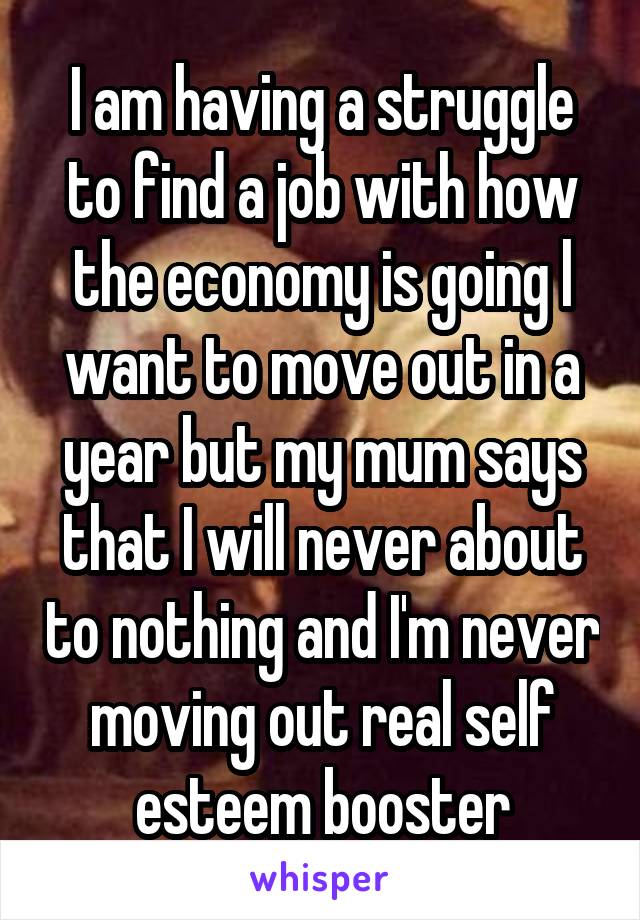 I am having a struggle to find a job with how the economy is going l want to move out in a year but my mum says that I will never about to nothing and I'm never moving out real self esteem booster