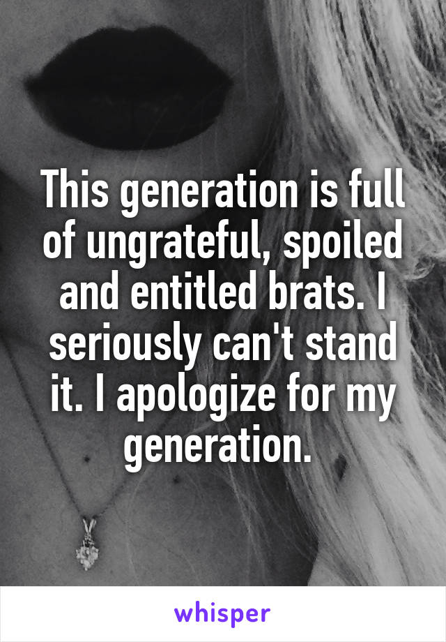 This generation is full of ungrateful, spoiled and entitled brats. I seriously can't stand it. I apologize for my generation. 