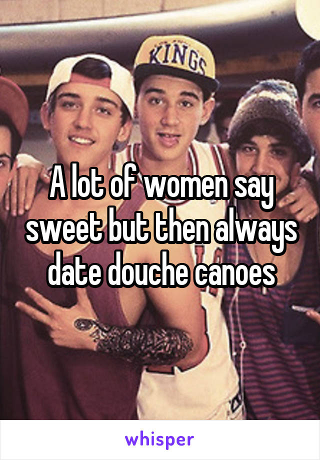 A lot of women say sweet but then always date douche canoes