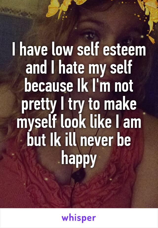 I have low self esteem and I hate my self because Ik I'm not pretty I try to make myself look like I am but Ik ill never be happy
