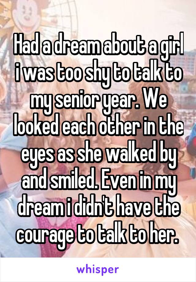 Had a dream about a girl i was too shy to talk to my senior year. We looked each other in the eyes as she walked by and smiled. Even in my dream i didn't have the courage to talk to her. 