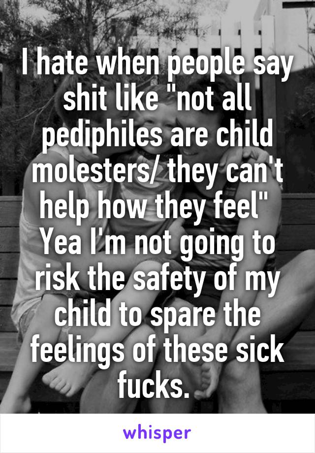 I hate when people say shit like "not all pediphiles are child molesters/ they can't help how they feel" 
Yea I'm not going to risk the safety of my child to spare the feelings of these sick fucks. 