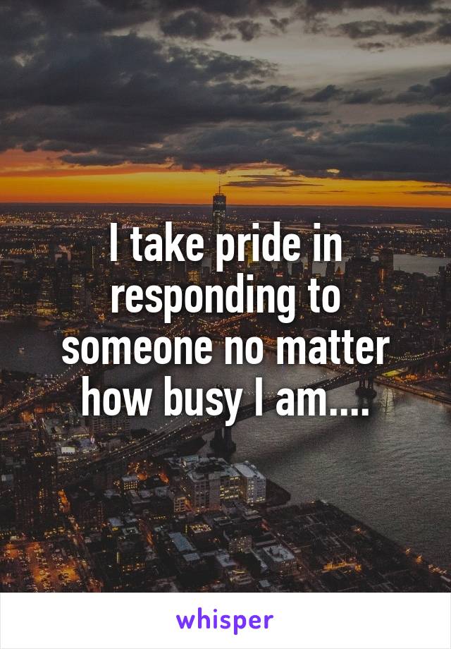 I take pride in responding to someone no matter how busy I am....