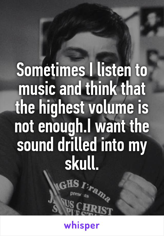 Sometimes I listen to music and think that the highest volume is not enough.I want the sound drilled into my skull.