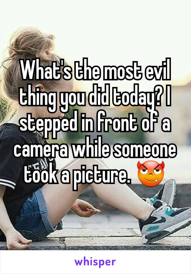 What's the most evil thing you did today? I stepped in front of a camera while someone took a picture. 😈