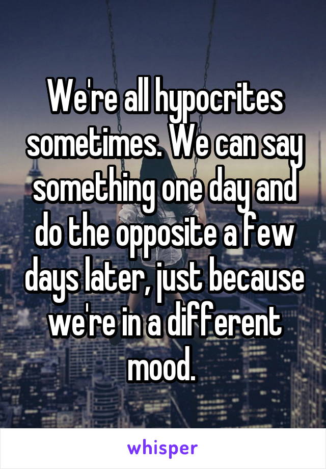 We're all hypocrites sometimes. We can say something one day and do the opposite a few days later, just because we're in a different mood. 