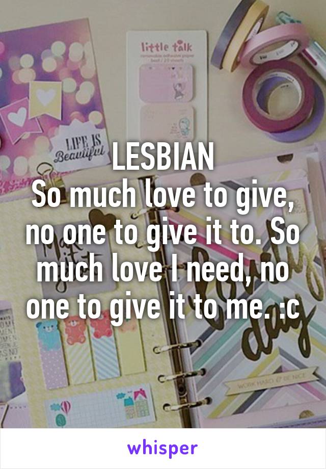 LESBIAN
So much love to give, no one to give it to. So much love I need, no one to give it to me. :c