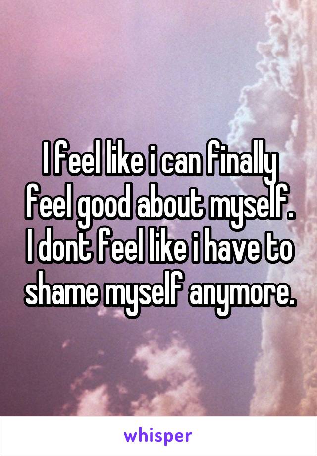 I feel like i can finally feel good about myself. I dont feel like i have to shame myself anymore.