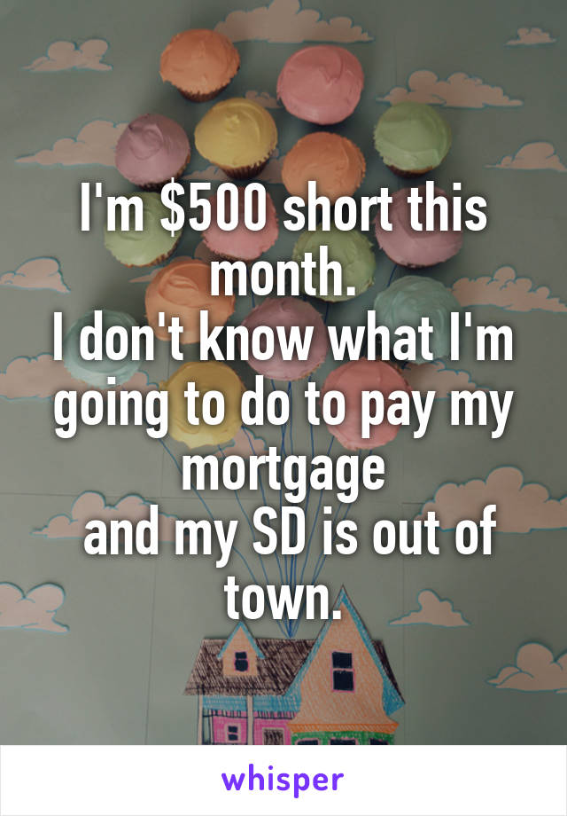 I'm $500 short this month.
I don't know what I'm going to do to pay my mortgage
 and my SD is out of town.