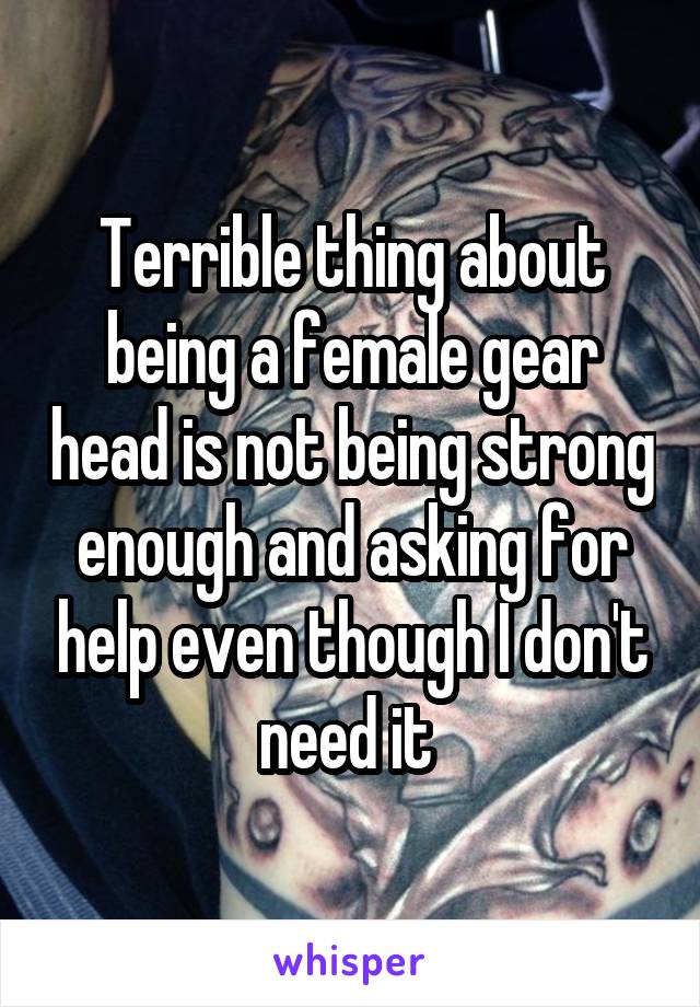Terrible thing about being a female gear head is not being strong enough and asking for help even though I don't need it 
