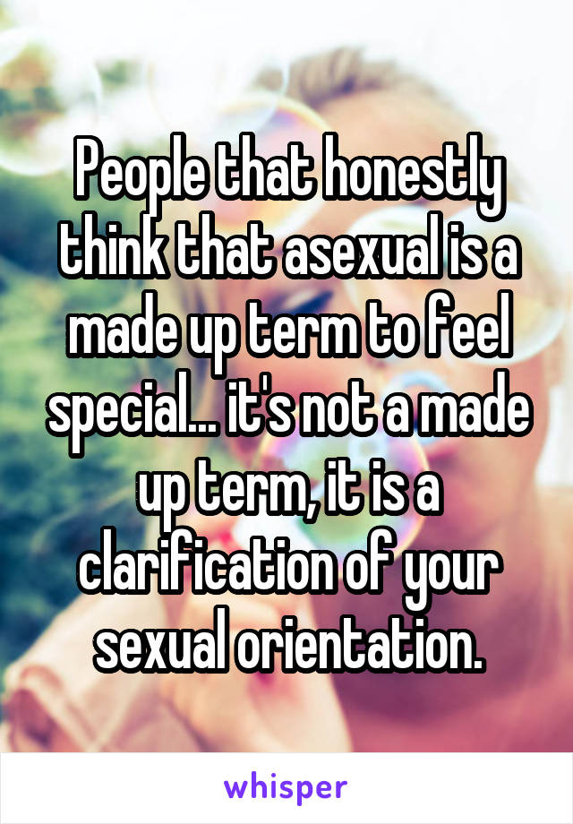 People that honestly think that asexual is a made up term to feel special... it's not a made up term, it is a clarification of your sexual orientation.