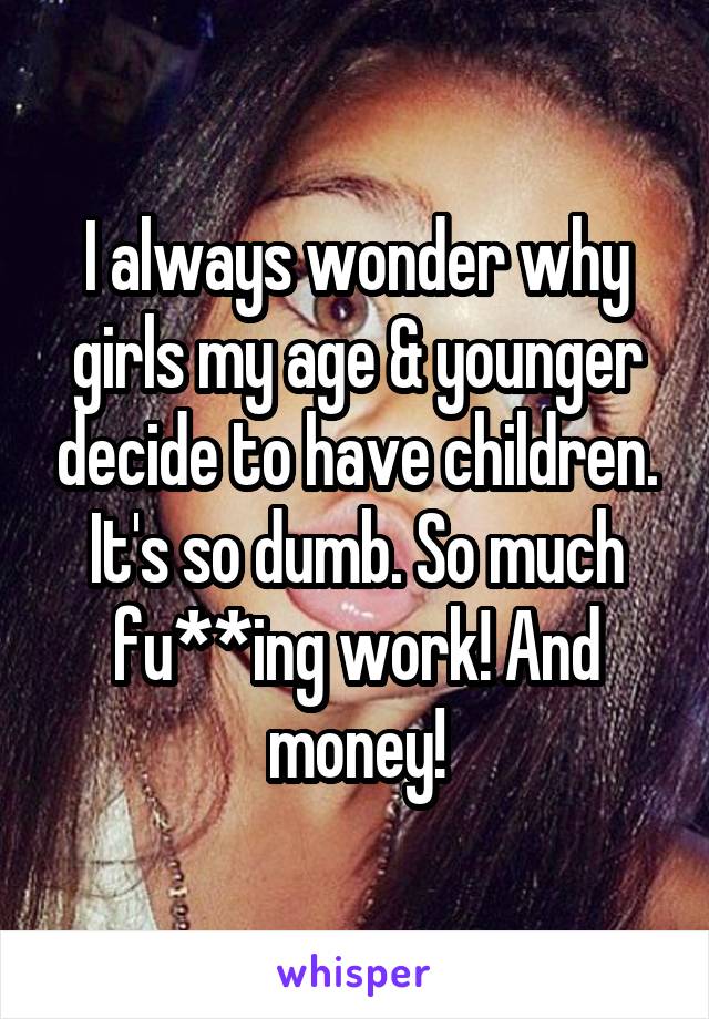 I always wonder why girls my age & younger decide to have children. It's so dumb. So much fu**ing work! And money!