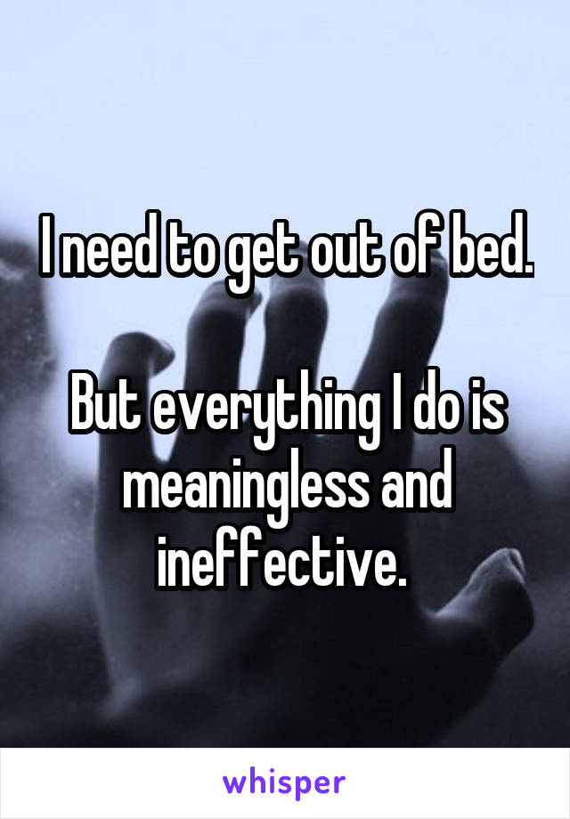 I need to get out of bed. 
But everything I do is meaningless and ineffective. 