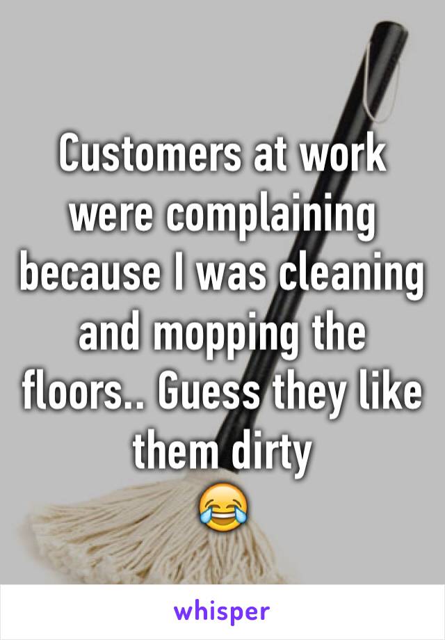 Customers at work were complaining because I was cleaning and mopping the floors.. Guess they like them dirty
😂
