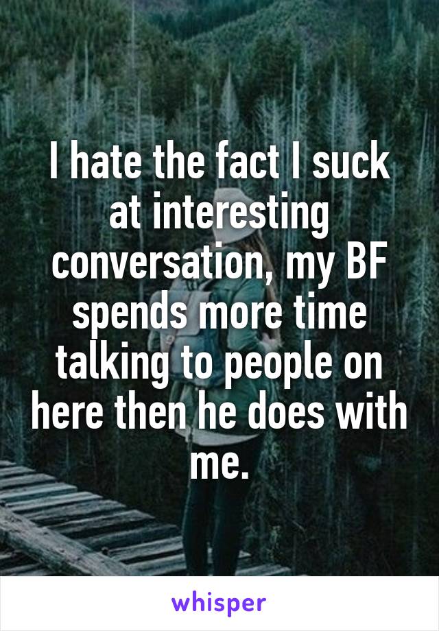 I hate the fact I suck at interesting conversation, my BF spends more time talking to people on here then he does with me.