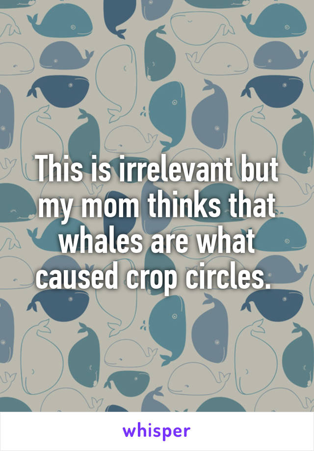 This is irrelevant but my mom thinks that whales are what caused crop circles. 