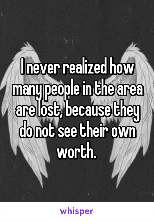 I never realized how many people in the area are lost, because they do not see their own worth. 