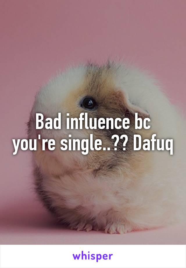 Bad influence bc you're single..?? Dafuq