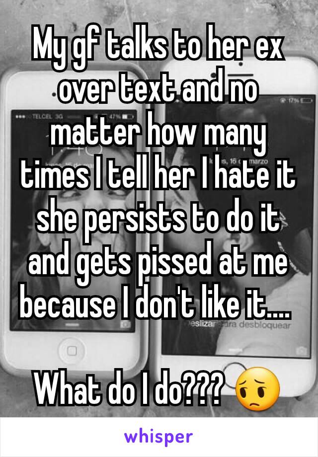 My gf talks to her ex over text and no matter how many times I tell her I hate it she persists to do it and gets pissed at me because I don't like it.... 

What do I do??? 😔