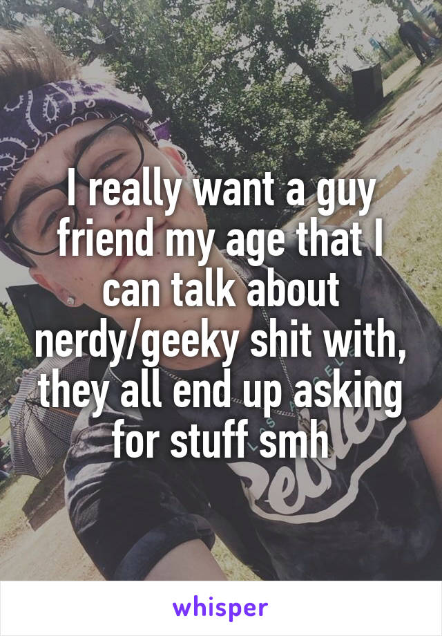 I really want a guy friend my age that I can talk about nerdy/geeky shit with, they all end up asking for stuff smh