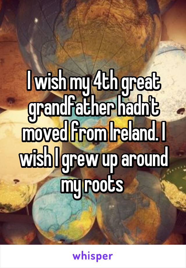 I wish my 4th great grandfather hadn't moved from Ireland. I wish I grew up around my roots 