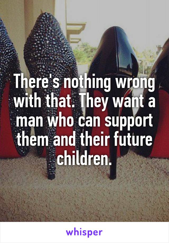 There's nothing wrong with that. They want a man who can support them and their future children.