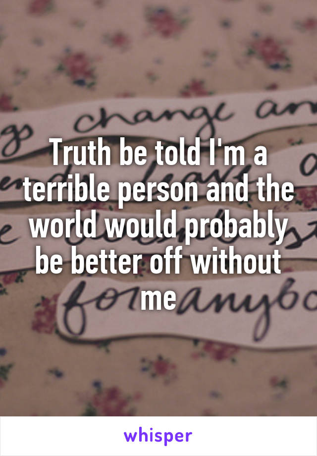 Truth be told I'm a terrible person and the world would probably be better off without me