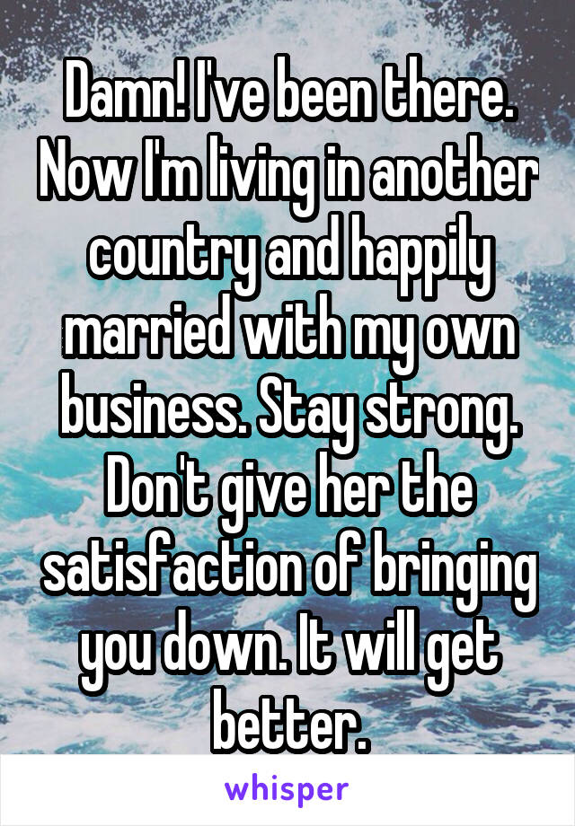 Damn! I've been there. Now I'm living in another country and happily married with my own business. Stay strong. Don't give her the satisfaction of bringing you down. It will get better.