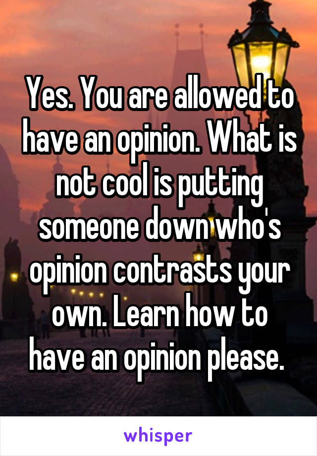 Yes. You are allowed to have an opinion. What is not cool is putting someone down who's opinion contrasts your own. Learn how to have an opinion please. 