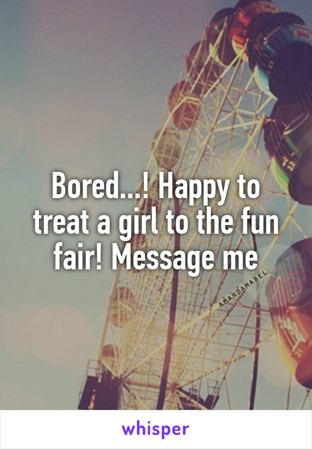 Bored...! Happy to treat a girl to the fun fair! Message me