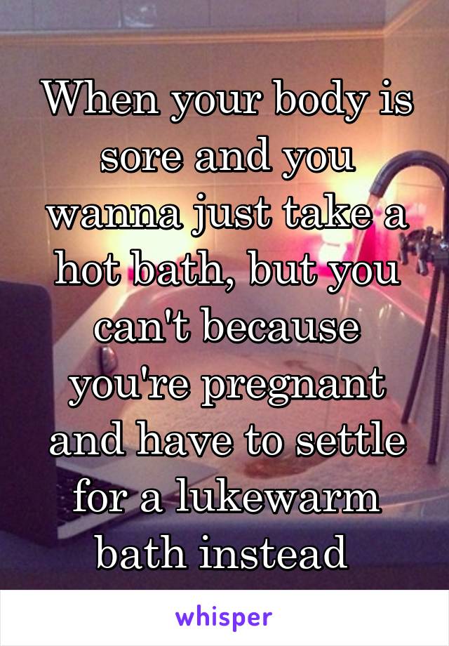 When your body is sore and you wanna just take a hot bath, but you can't because you're pregnant and have to settle for a lukewarm bath instead 