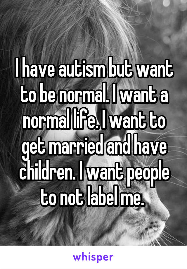I have autism but want to be normal. I want a normal life. I want to get married and have children. I want people to not label me. 