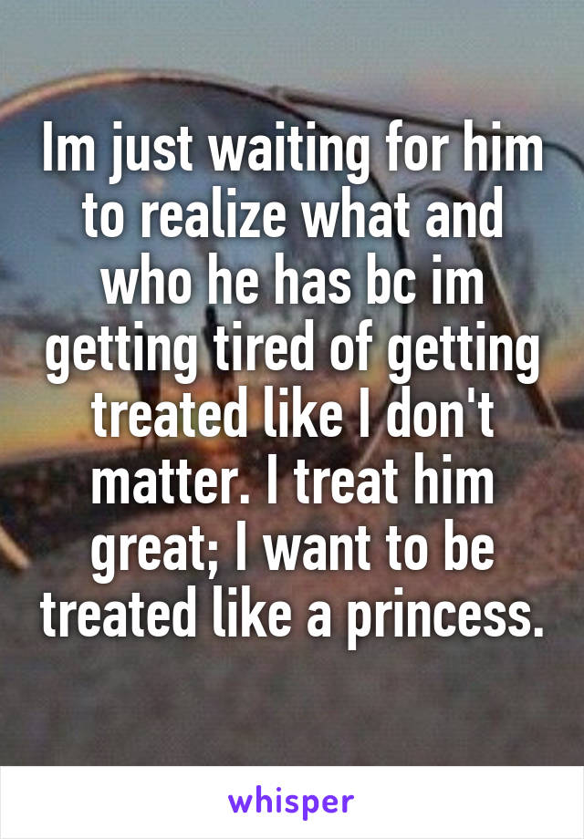 Im just waiting for him to realize what and who he has bc im getting tired of getting treated like I don't matter. I treat him great; I want to be treated like a princess. 