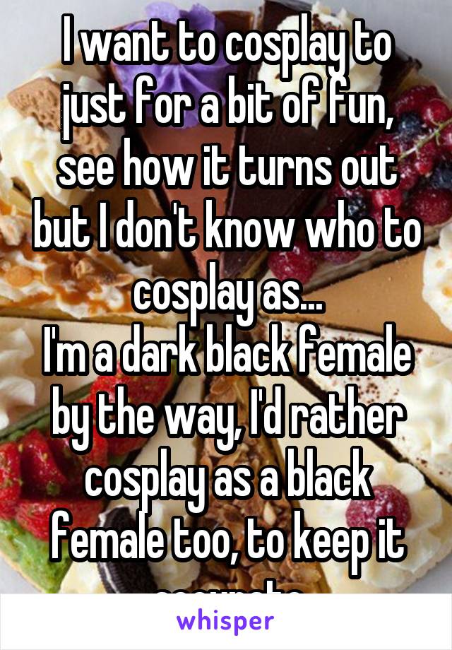 I want to cosplay to just for a bit of fun, see how it turns out but I don't know who to cosplay as...
I'm a dark black female by the way, I'd rather cosplay as a black female too, to keep it accurate