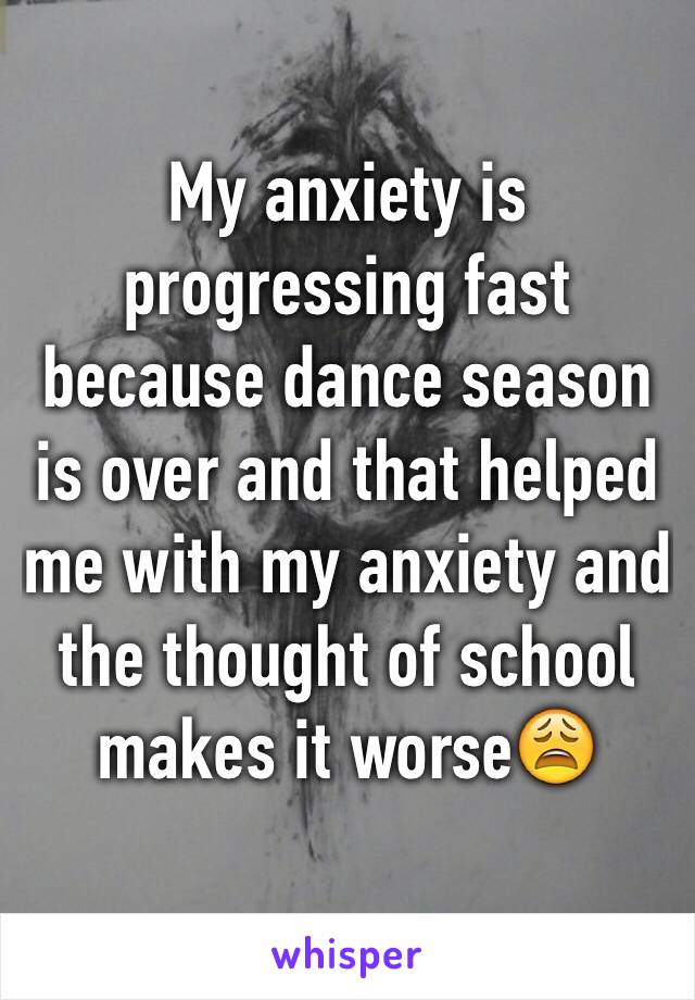 My anxiety is progressing fast because dance season is over and that helped me with my anxiety and the thought of school makes it worse😩