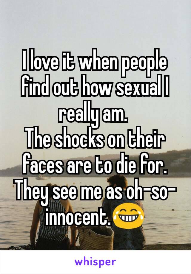I love it when people find out how sexual I really am. 
The shocks on their faces are to die for. They see me as oh-so-innocent.😂