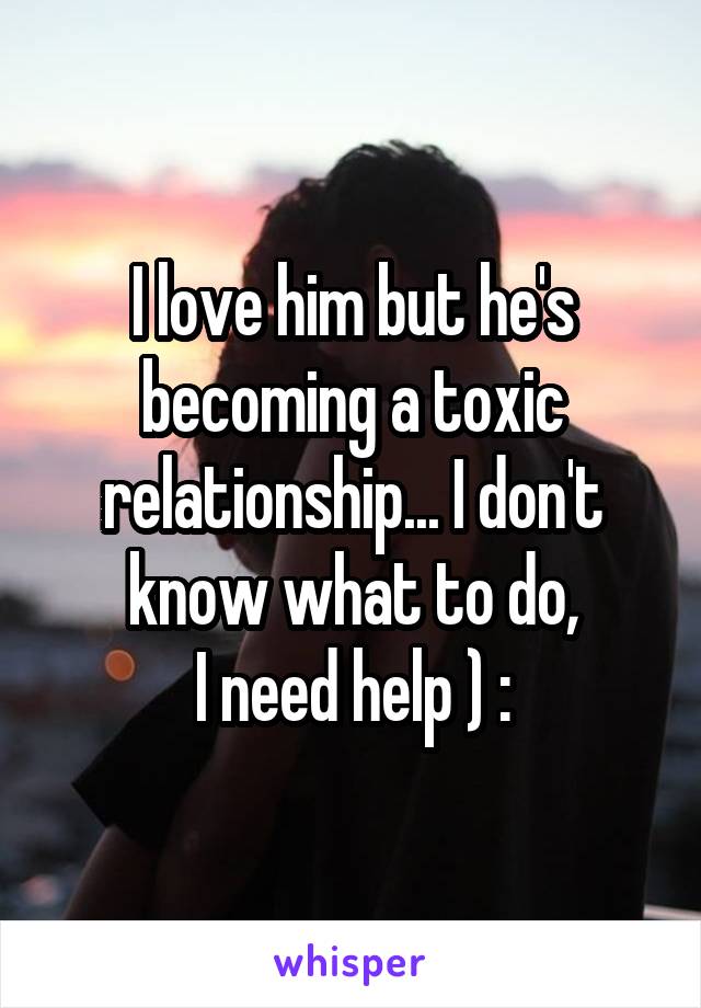 I love him but he's becoming a toxic relationship... I don't know what to do,
I need help ) :
