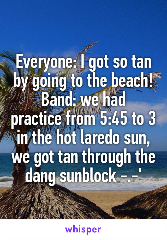 Everyone: I got so tan by going to the beach!
Band: we had practice from 5:45 to 3 in the hot laredo sun, we got tan through the dang sunblock -.-'