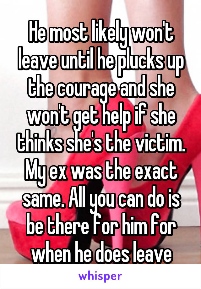 He most likely won't leave until he plucks up the courage and she won't get help if she thinks she's the victim. My ex was the exact same. All you can do is be there for him for when he does leave