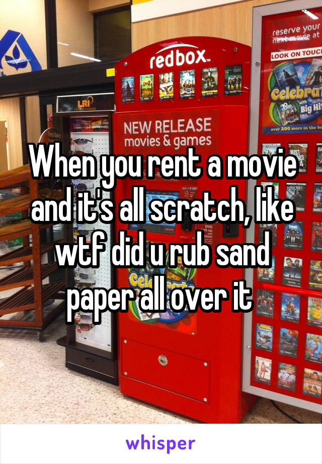 When you rent a movie and it's all scratch, like wtf did u rub sand paper all over it 