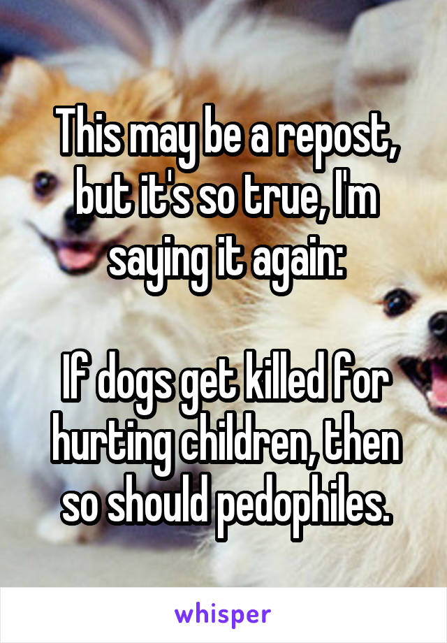This may be a repost, but it's so true, I'm saying it again:

If dogs get killed for hurting children, then so should pedophiles.