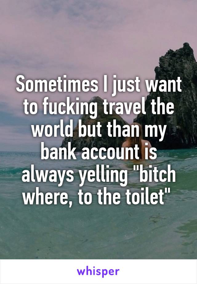 Sometimes I just want to fucking travel the world but than my bank account is always yelling "bitch where, to the toilet" 