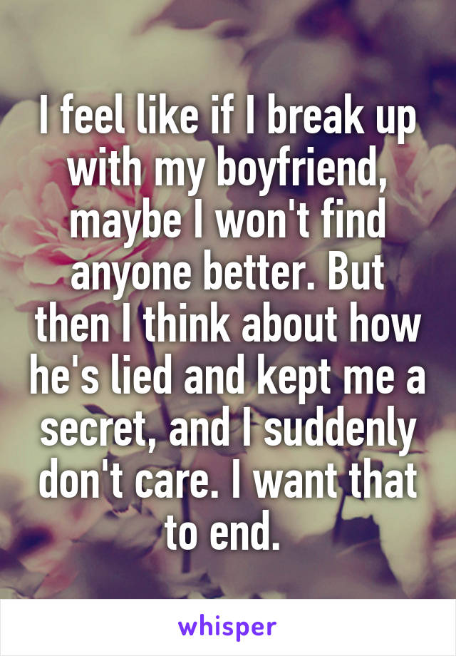I feel like if I break up with my boyfriend, maybe I won't find anyone better. But then I think about how he's lied and kept me a secret, and I suddenly don't care. I want that to end. 