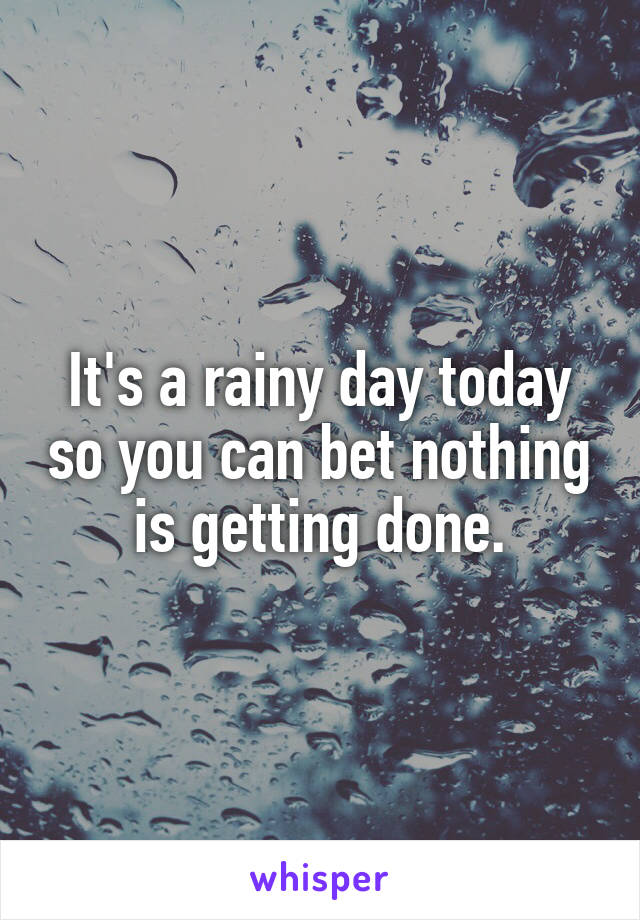 It's a rainy day today so you can bet nothing is getting done.