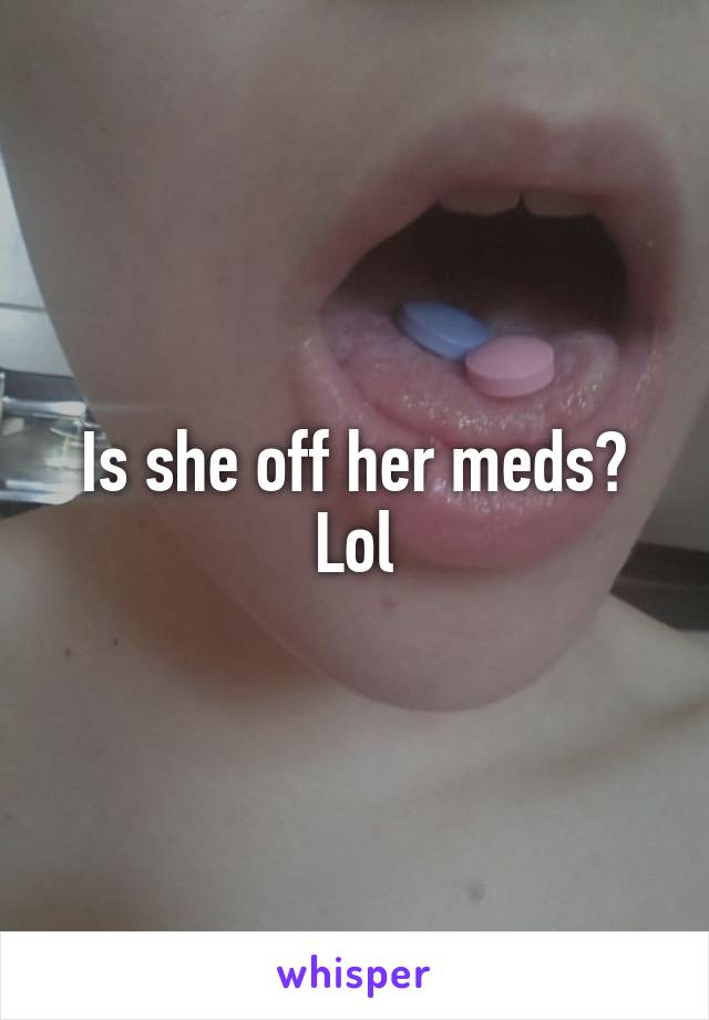 Is she off her meds? Lol