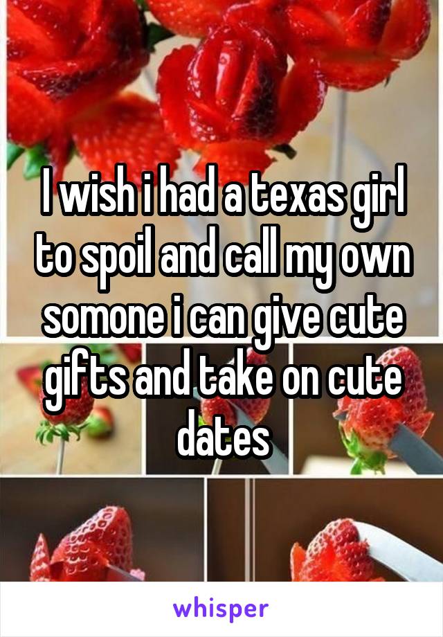 I wish i had a texas girl to spoil and call my own somone i can give cute gifts and take on cute dates