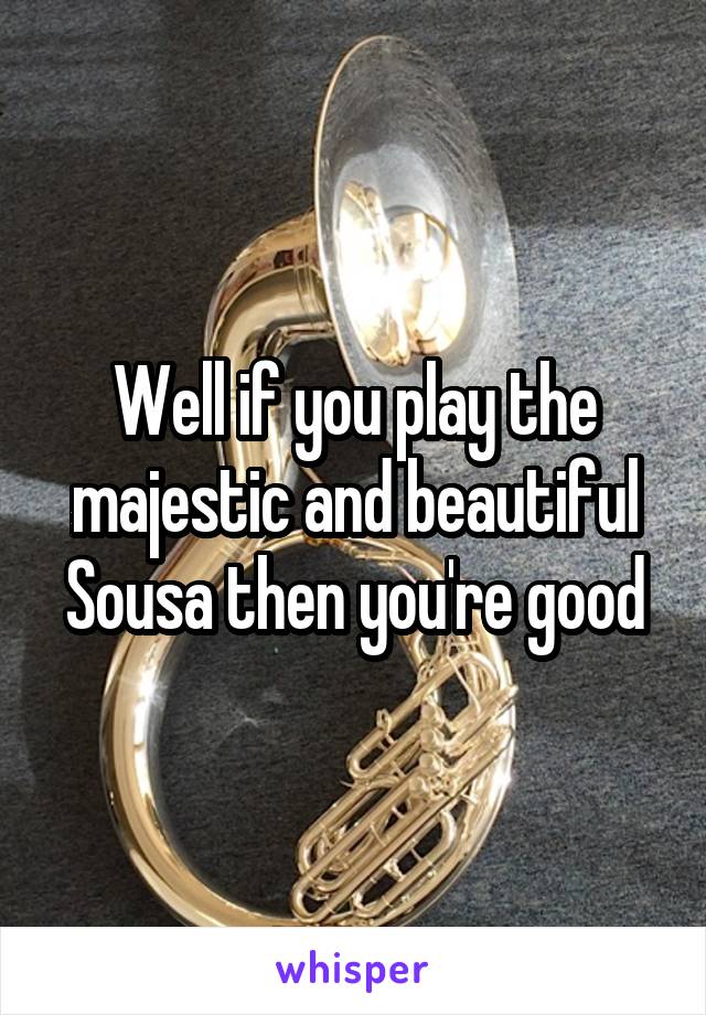 Well if you play the majestic and beautiful Sousa then you're good